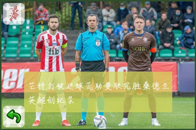 芒特打破进球荒助曼联完胜桑德兰英超创纪录