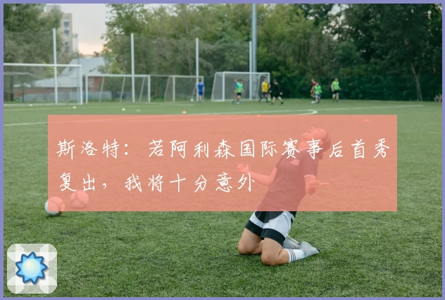 斯洛特:若阿利森国际赛事后首秀复出,我将十分意外