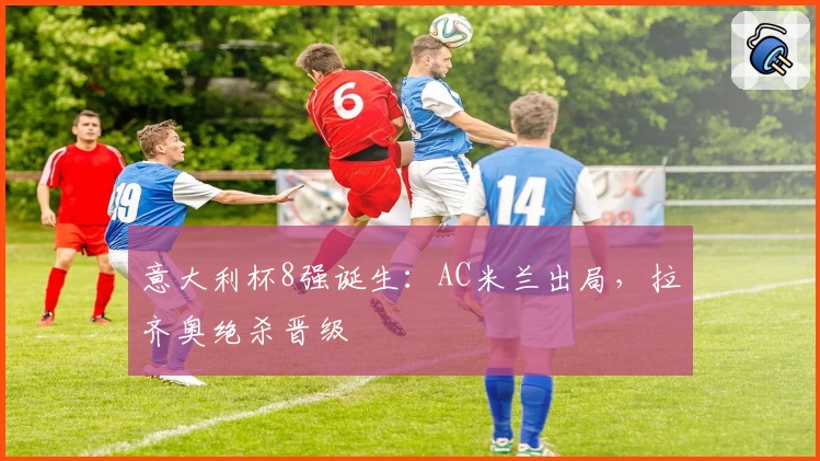 意大利杯8强诞生：AC米兰出局，拉齐奥绝杀晋级