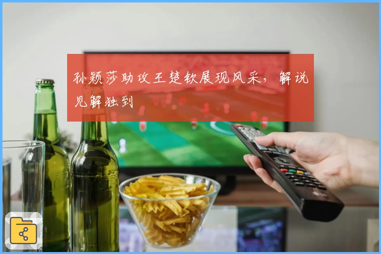 孙颖莎助攻王楚钦展现风采,解说见解独到