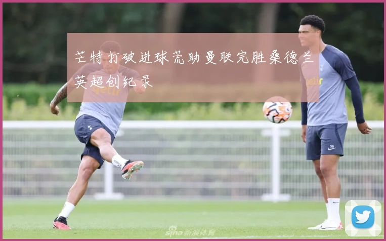 芒特打破进球荒助曼联完胜桑德兰英超创纪录