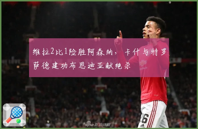 维拉2比1险胜阿森纳，卡什与特罗萨德建功布恩迪亚献绝杀