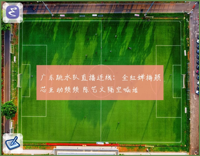 广东跳水队直播连线：全红婵梅颖芯互动频频 陈艺文隔空喊话