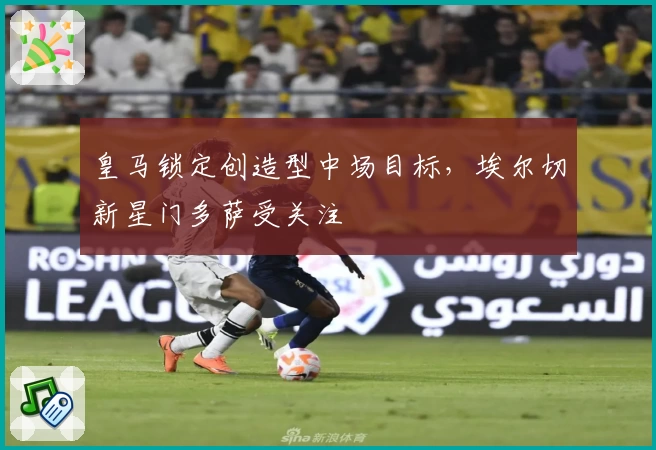 皇马锁定创造型中场目标,埃尔切新星门多萨受关注
