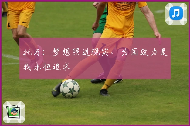 托万:梦想照进现实,为国效力是我永恒追求