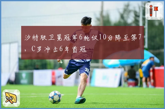 沙特联卫冕冠军6轮仅10分降至第7，C罗冲击6年首冠