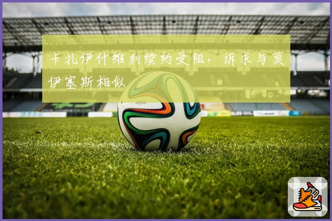 卡扎伊什维利续约受阻，诉求与莫伊塞斯相似