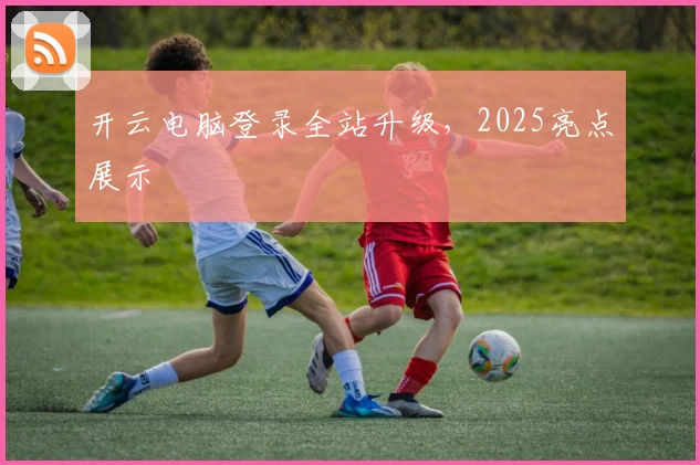开云电脑登录全站升级，2025亮点展示