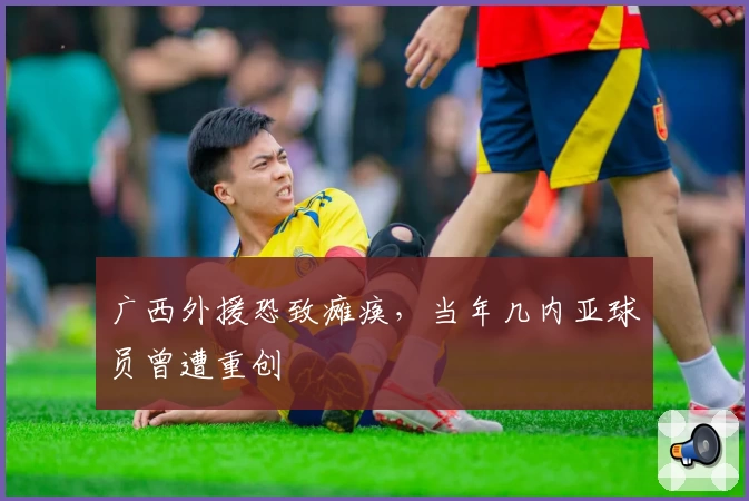 广西外援恐致瘫痪，当年几内亚球员曾遭重创